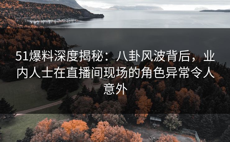 51爆料深度揭秘：八卦风波背后，业内人士在直播间现场的角色异常令人意外