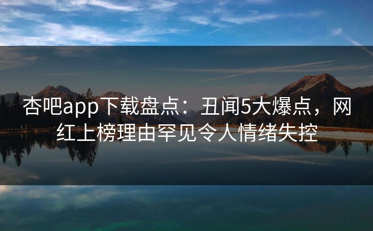 杏吧app下载盘点：丑闻5大爆点，网红上榜理由罕见令人情绪失控