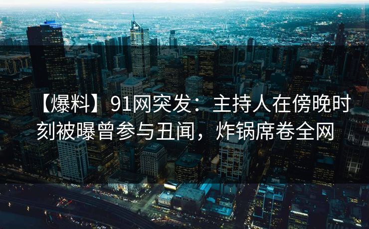 【爆料】91网突发：主持人在傍晚时刻被曝曾参与丑闻，炸锅席卷全网