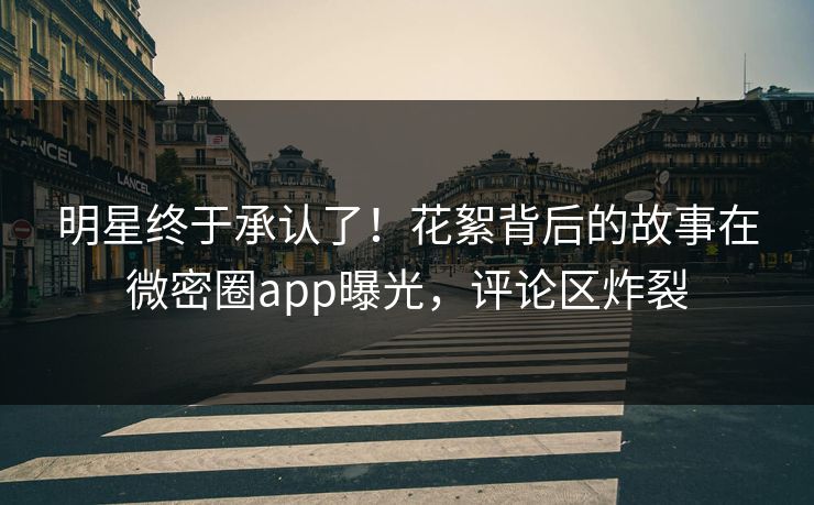 明星终于承认了！花絮背后的故事在微密圈app曝光，评论区炸裂