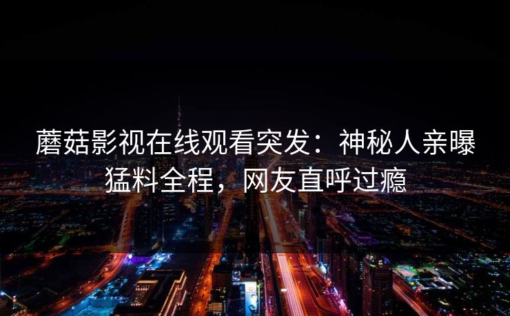 蘑菇影视在线观看突发：神秘人亲曝猛料全程，网友直呼过瘾