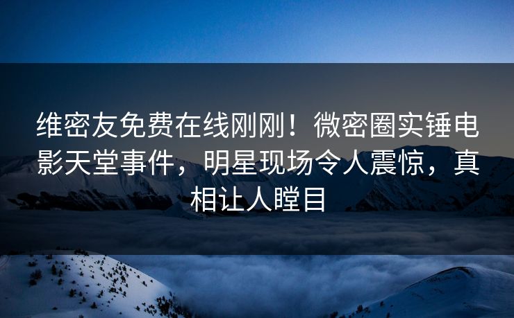 维密友免费在线刚刚！微密圈实锤电影天堂事件，明星现场令人震惊，真相让人瞠目