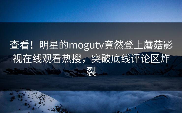 查看！明星的mogutv竟然登上蘑菇影视在线观看热搜，突破底线评论区炸裂