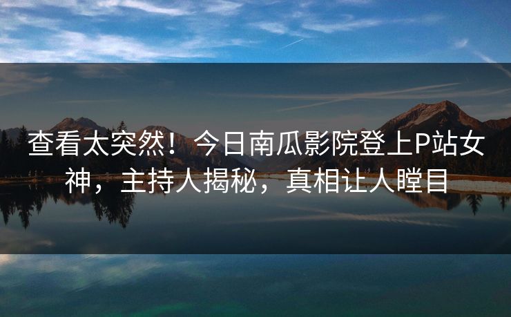 查看太突然！今日南瓜影院登上P站女神，主持人揭秘，真相让人瞠目