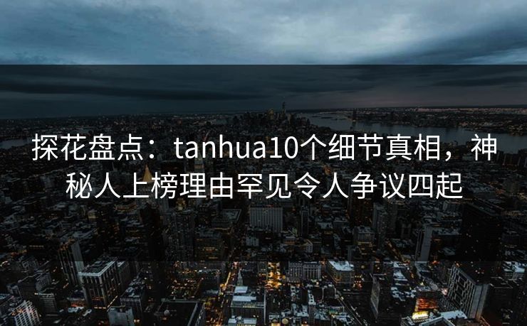 探花盘点：tanhua10个细节真相，神秘人上榜理由罕见令人争议四起