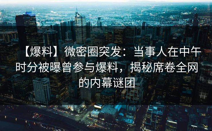 【爆料】微密圈突发：当事人在中午时分被曝曾参与爆料，揭秘席卷全网的内幕谜团