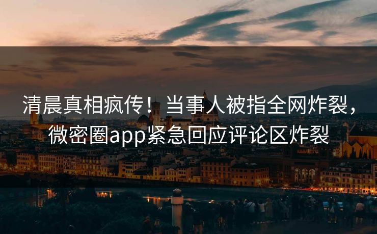 清晨真相疯传！当事人被指全网炸裂，微密圈app紧急回应评论区炸裂