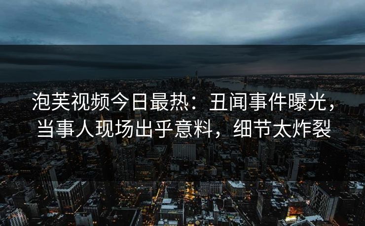 泡芙视频今日最热：丑闻事件曝光，当事人现场出乎意料，细节太炸裂