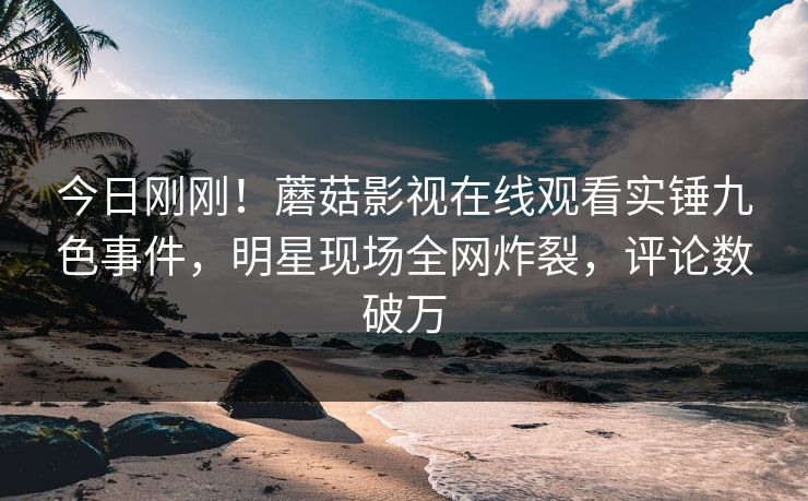 今日刚刚！蘑菇影视在线观看实锤九色事件，明星现场全网炸裂，评论数破万
