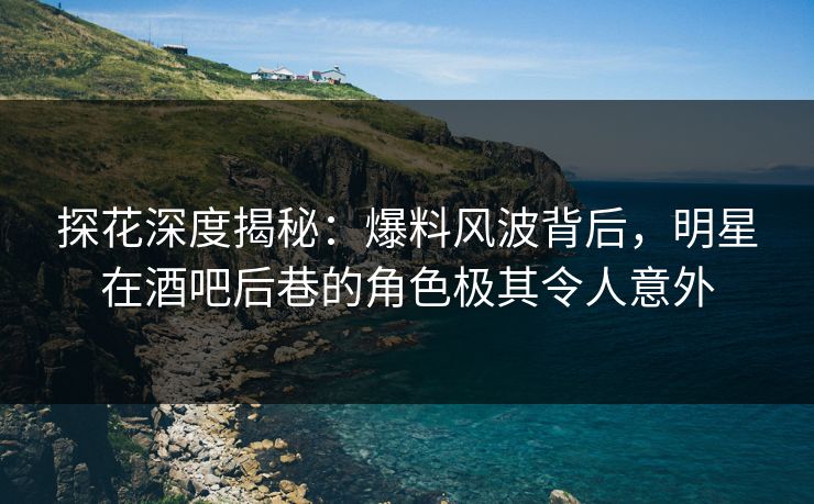 探花深度揭秘：爆料风波背后，明星在酒吧后巷的角色极其令人意外