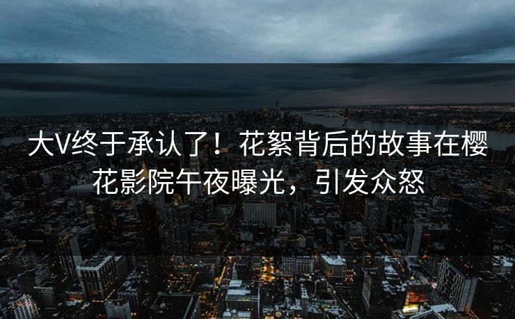大V终于承认了！花絮背后的故事在樱花影院午夜曝光，引发众怒
