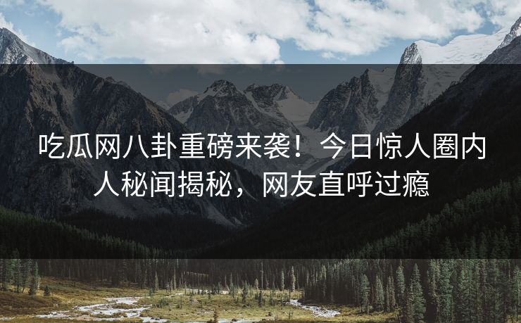 吃瓜网八卦重磅来袭！今日惊人圈内人秘闻揭秘，网友直呼过瘾