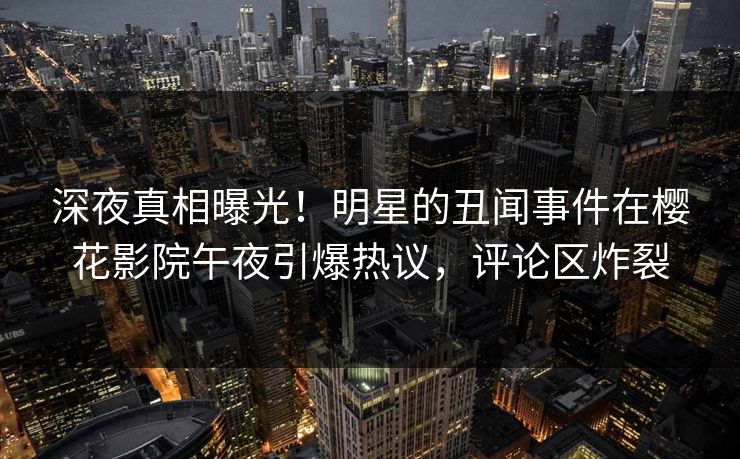 深夜真相曝光！明星的丑闻事件在樱花影院午夜引爆热议，评论区炸裂