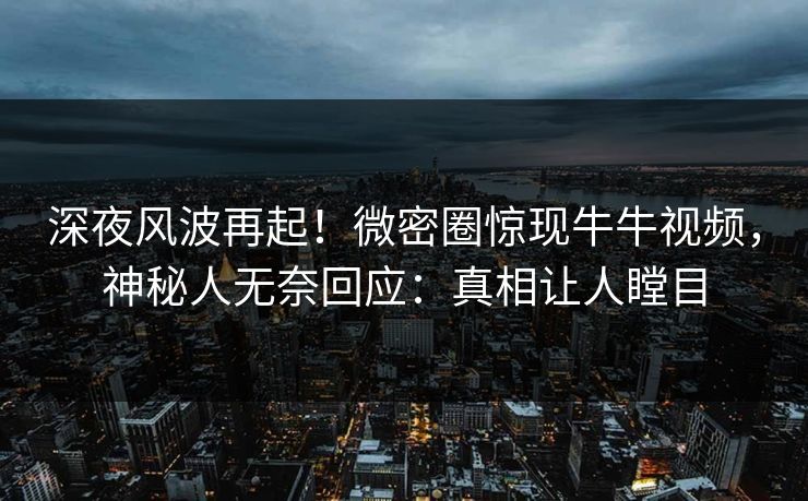 深夜风波再起！微密圈惊现牛牛视频，神秘人无奈回应：真相让人瞠目