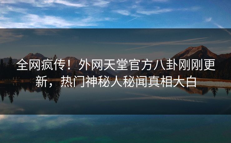 全网疯传！外网天堂官方八卦刚刚更新，热门神秘人秘闻真相大白