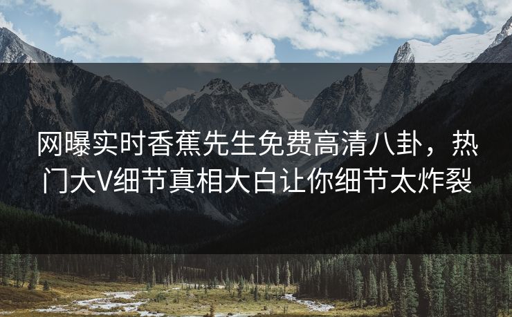 网曝实时香蕉先生免费高清八卦，热门大V细节真相大白让你细节太炸裂