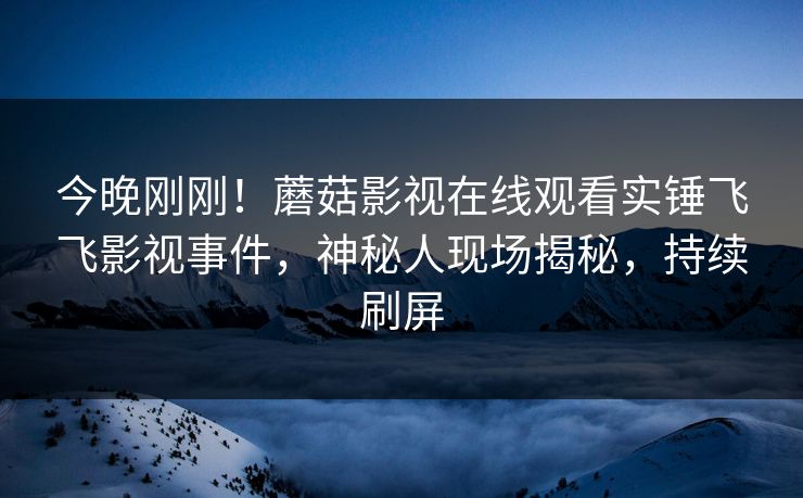 今晚刚刚！蘑菇影视在线观看实锤飞飞影视事件，神秘人现场揭秘，持续刷屏