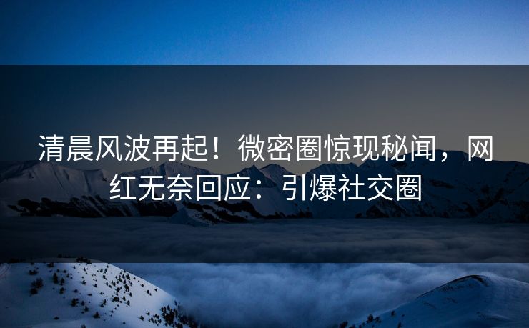 清晨风波再起！微密圈惊现秘闻，网红无奈回应：引爆社交圈