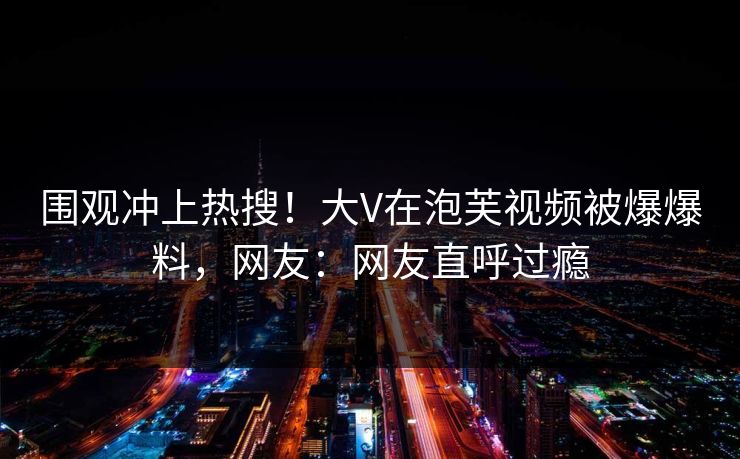 围观冲上热搜！大V在泡芙视频被爆爆料，网友：网友直呼过瘾