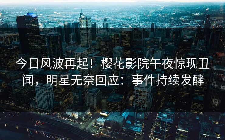 今日风波再起！樱花影院午夜惊现丑闻，明星无奈回应：事件持续发酵