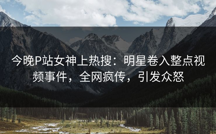 今晚P站女神上热搜：明星卷入整点视频事件，全网疯传，引发众怒