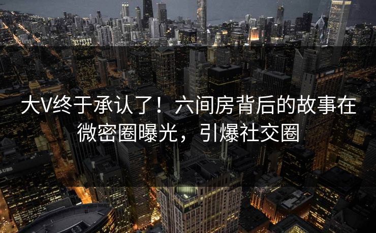 大V终于承认了！六间房背后的故事在微密圈曝光，引爆社交圈