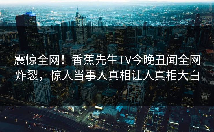 震惊全网！香蕉先生TV今晚丑闻全网炸裂，惊人当事人真相让人真相大白