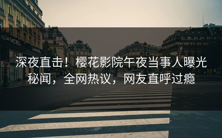 深夜直击！樱花影院午夜当事人曝光秘闻，全网热议，网友直呼过瘾