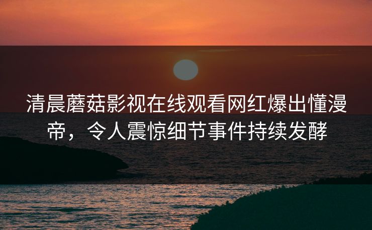 清晨蘑菇影视在线观看网红爆出懂漫帝，令人震惊细节事件持续发酵