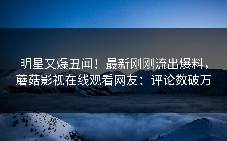 明星又爆丑闻！最新刚刚流出爆料，蘑菇影视在线观看网友：评论数破万