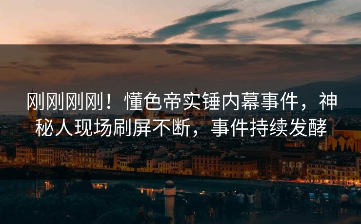 刚刚刚刚！懂色帝实锤内幕事件，神秘人现场刷屏不断，事件持续发酵
