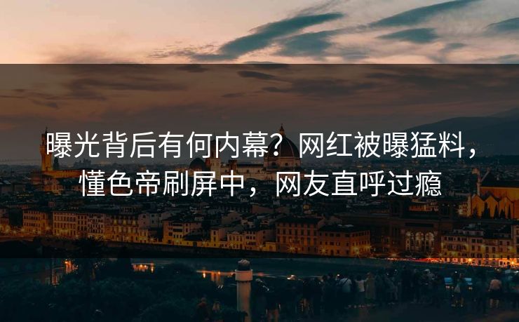 曝光背后有何内幕？网红被曝猛料，懂色帝刷屏中，网友直呼过瘾