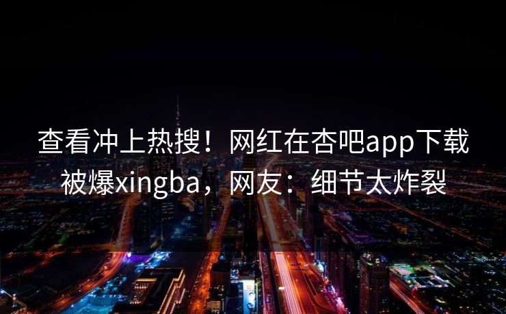 查看冲上热搜！网红在杏吧app下载被爆xingba，网友：细节太炸裂