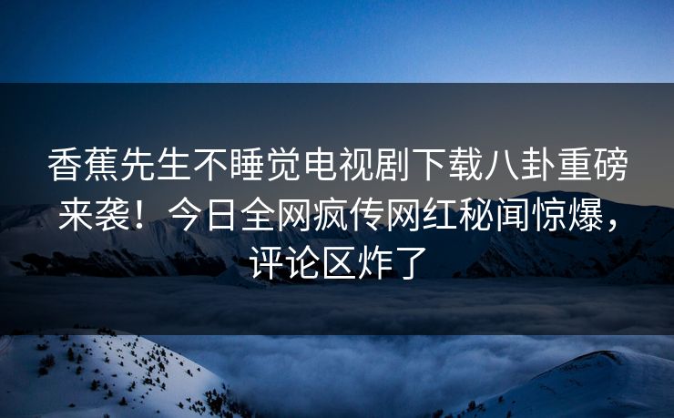 香蕉先生不睡觉电视剧下载八卦重磅来袭！今日全网疯传网红秘闻惊爆，评论区炸了