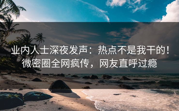 业内人士深夜发声：热点不是我干的！微密圈全网疯传，网友直呼过瘾