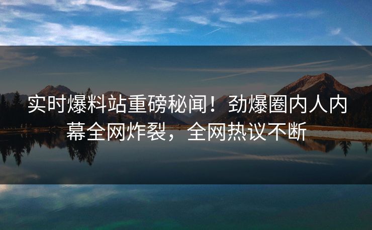 实时爆料站重磅秘闻！劲爆圈内人内幕全网炸裂，全网热议不断
