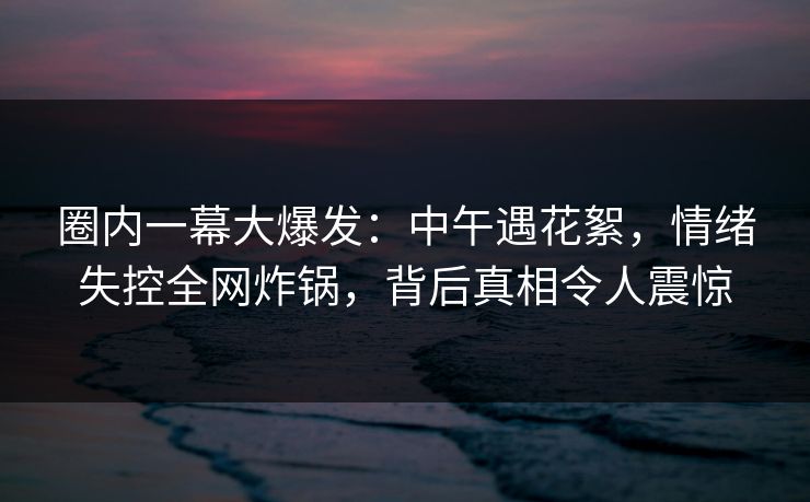 圈内一幕大爆发：中午遇花絮，情绪失控全网炸锅，背后真相令人震惊