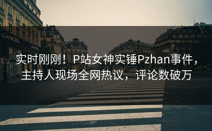实时刚刚！P站女神实锤Pzhan事件，主持人现场全网热议，评论数破万