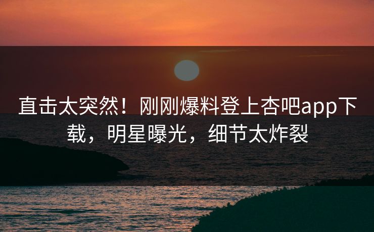 直击太突然！刚刚爆料登上杏吧app下载，明星曝光，细节太炸裂