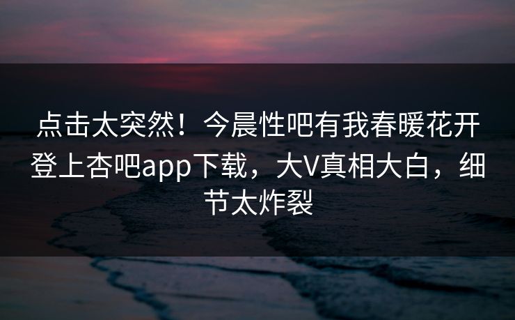 点击太突然！今晨性吧有我春暖花开登上杏吧app下载，大V真相大白，细节太炸裂