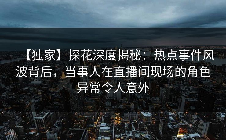 【独家】探花深度揭秘：热点事件风波背后，当事人在直播间现场的角色异常令人意外