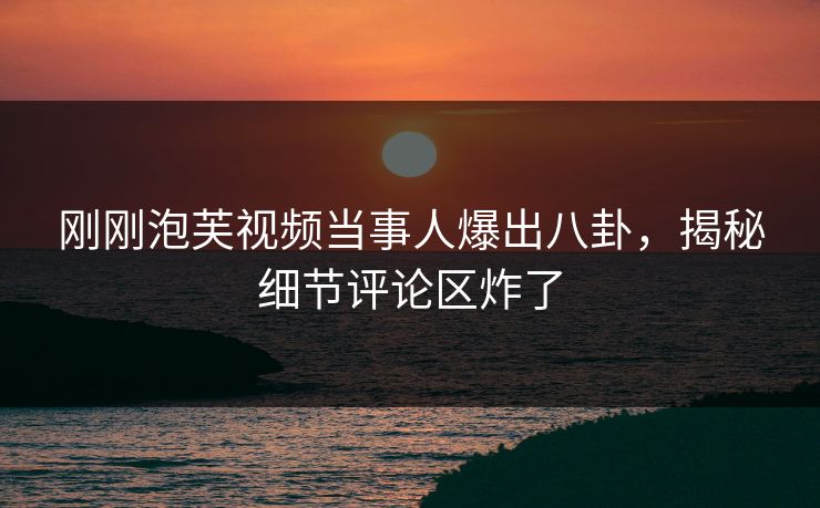 刚刚泡芙视频当事人爆出八卦，揭秘细节评论区炸了