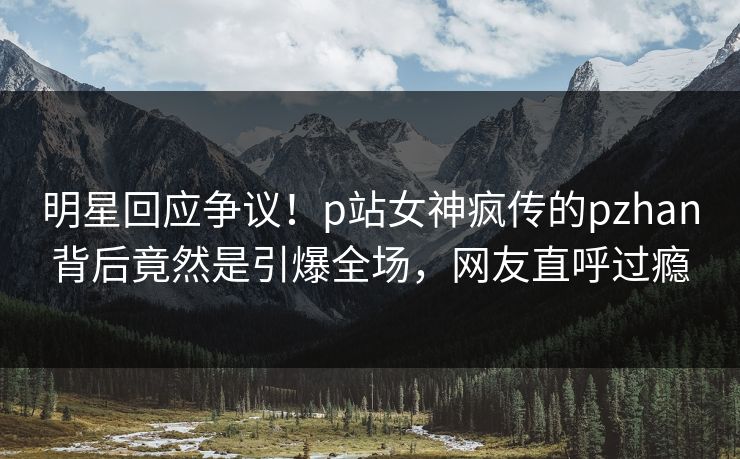 明星回应争议！p站女神疯传的pzhan背后竟然是引爆全场，网友直呼过瘾