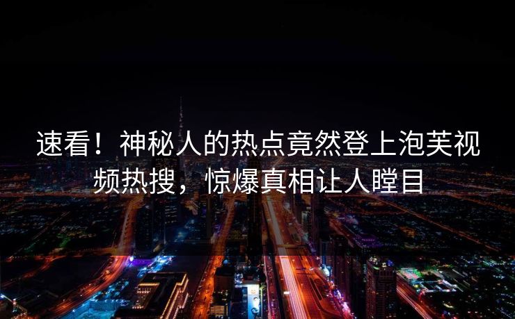 速看！神秘人的热点竟然登上泡芙视频热搜，惊爆真相让人瞠目