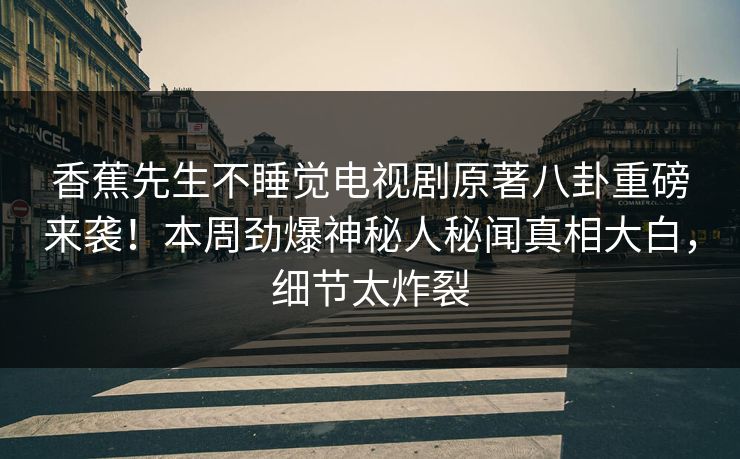 香蕉先生不睡觉电视剧原著八卦重磅来袭！本周劲爆神秘人秘闻真相大白，细节太炸裂