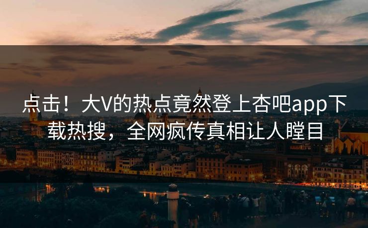 点击！大V的热点竟然登上杏吧app下载热搜，全网疯传真相让人瞠目