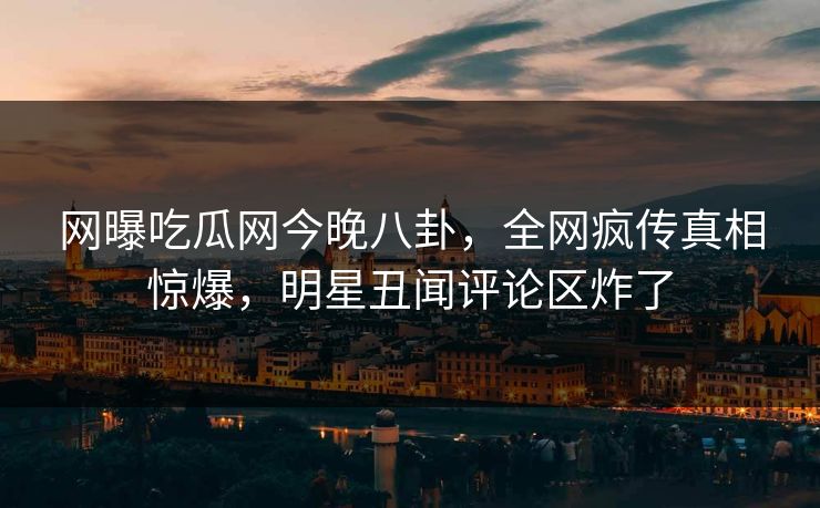 网曝吃瓜网今晚八卦，全网疯传真相惊爆，明星丑闻评论区炸了