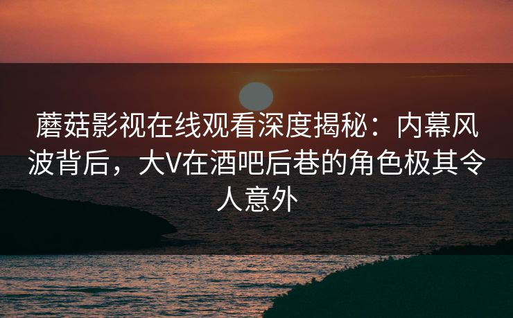 蘑菇影视在线观看深度揭秘：内幕风波背后，大V在酒吧后巷的角色极其令人意外