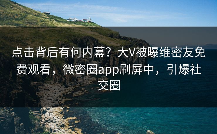 点击背后有何内幕？大V被曝维密友免费观看，微密圈app刷屏中，引爆社交圈