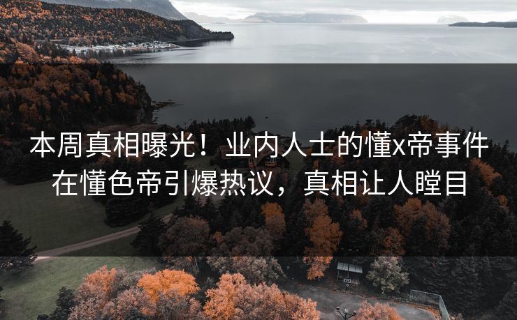 本周真相曝光！业内人士的懂x帝事件在懂色帝引爆热议，真相让人瞠目